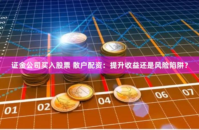 证金公司买入股票 散户配资：提升收益还是风险陷阱？