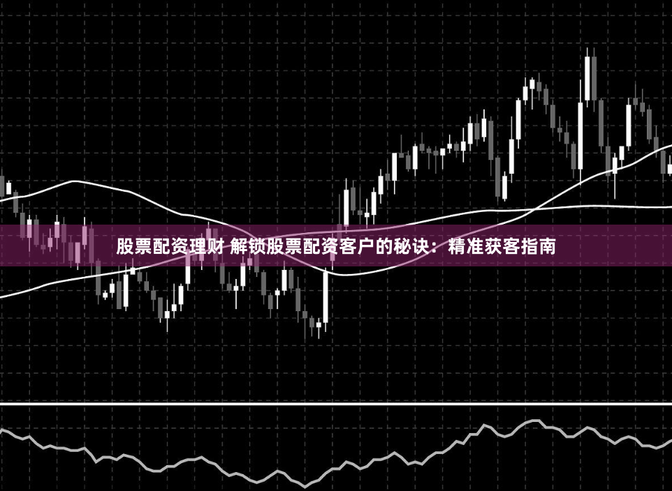 股票配资理财 解锁股票配资客户的秘诀：精准获客指南