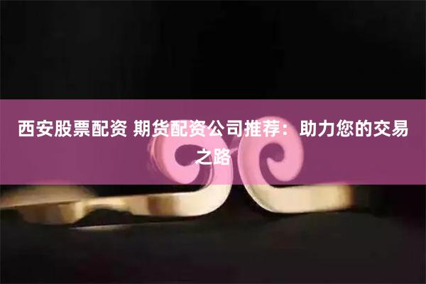西安股票配资 期货配资公司推荐：助力您的交易之路