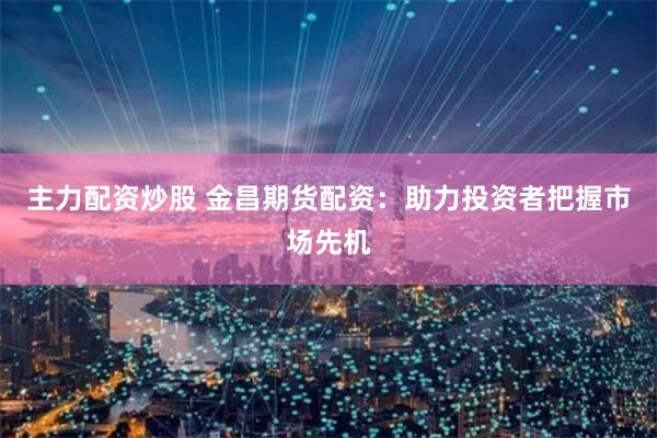 主力配资炒股 金昌期货配资：助力投资者把握市场先机