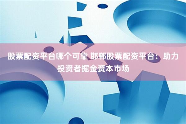 股票配资平台哪个可靠 邯郸股票配资平台：助力投资者掘金资本市场