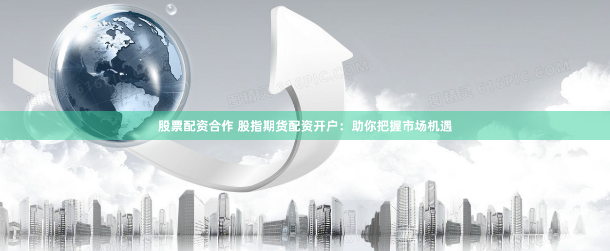 股票配资合作 股指期货配资开户：助你把握市场机遇
