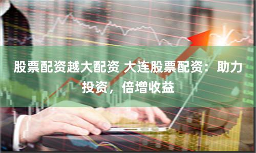 股票配资越大配资 大连股票配资：助力投资，倍增收益