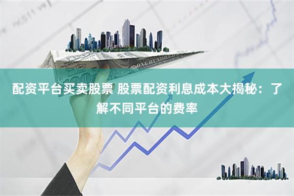 配资平台买卖股票 股票配资利息成本大揭秘：了解不同平台的费率