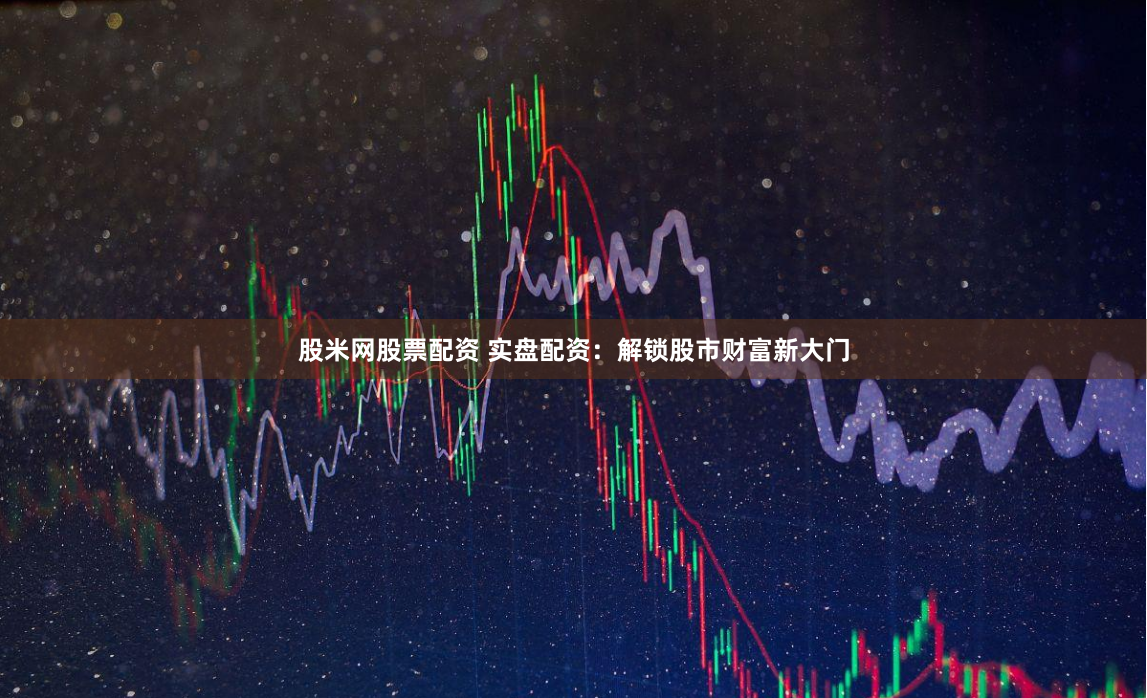 股米网股票配资 实盘配资：解锁股市财富新大门