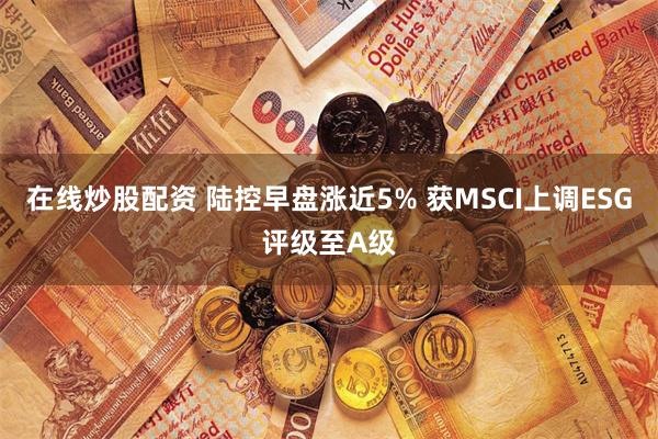 在线炒股配资 陆控早盘涨近5% 获MSCI上调ESG评级至A级