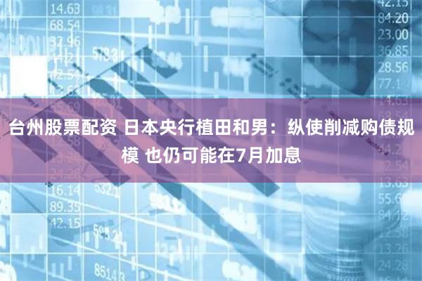 台州股票配资 日本央行植田和男：纵使削减购债规模 也仍可能在7月加息