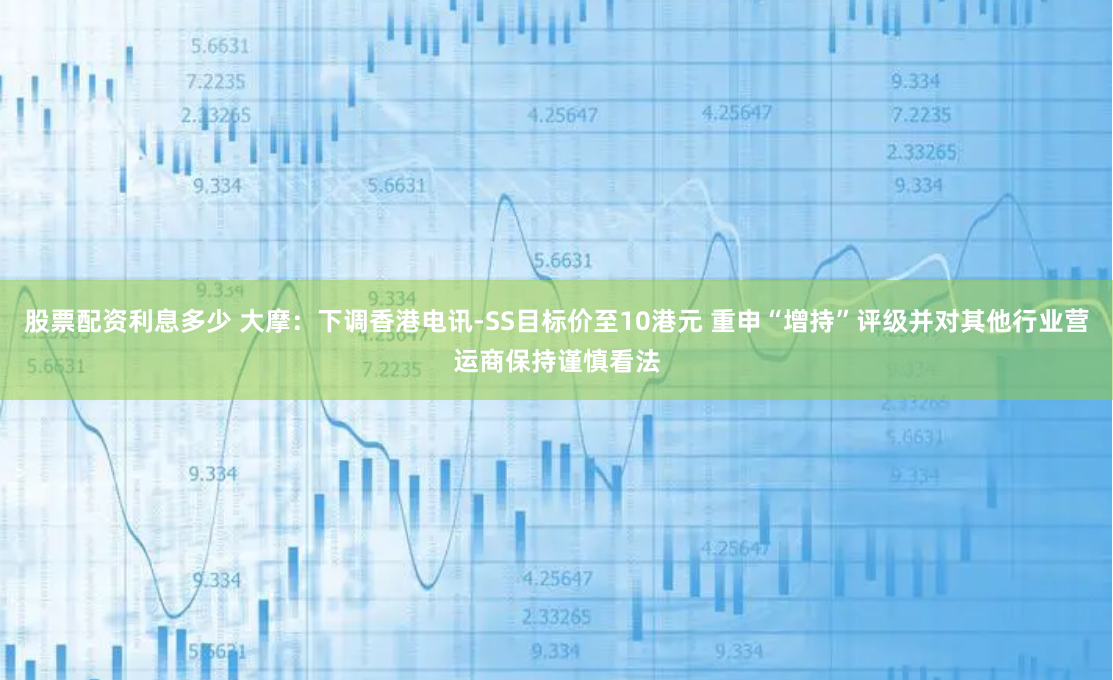 股票配资利息多少 大摩：下调香港电讯-SS目标价至10港元 重申“增持”评级并对其他行业营运商保持谨慎看法