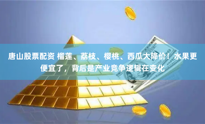 唐山股票配资 榴莲、荔枝、樱桃、西瓜大降价！水果更便宜了，背后是产业竞争逻辑在变化