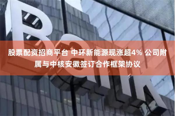 股票配资招商平台 中环新能源现涨超4% 公司附属与中核安徽签订合作框架协议