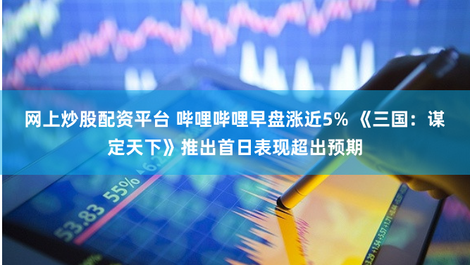 网上炒股配资平台 哔哩哔哩早盘涨近5% 《三国：谋定天下》推出首日表现超出预期