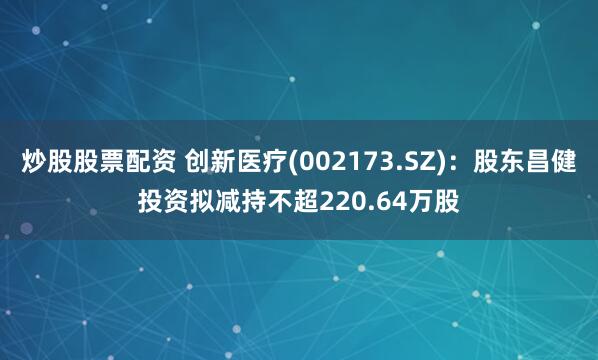 炒股股票配资 创新医疗(002173.SZ)：股东昌健投资拟减持不超220.64万股