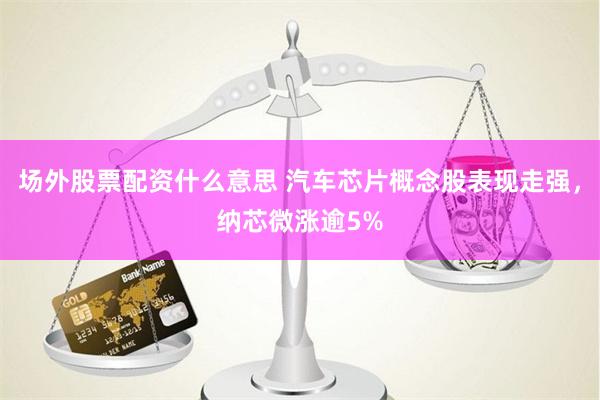 场外股票配资什么意思 汽车芯片概念股表现走强，纳芯微涨逾5%