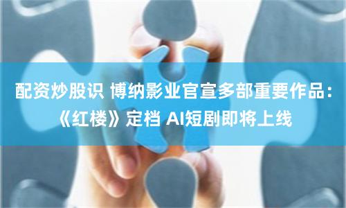 配资炒股识 博纳影业官宣多部重要作品：《红楼》定档 AI短剧即将上线