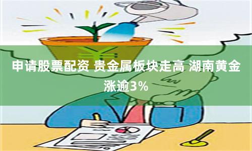 申请股票配资 贵金属板块走高 湖南黄金涨逾3%