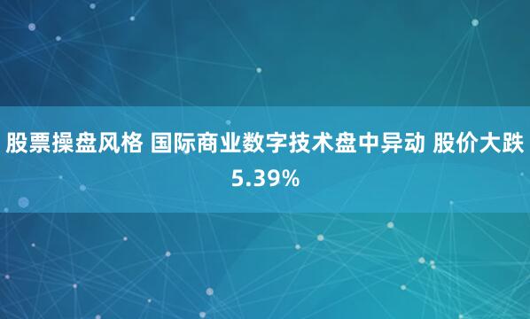 股票操盘风格 国际商业数字技术盘中异动 股价大跌5.39%