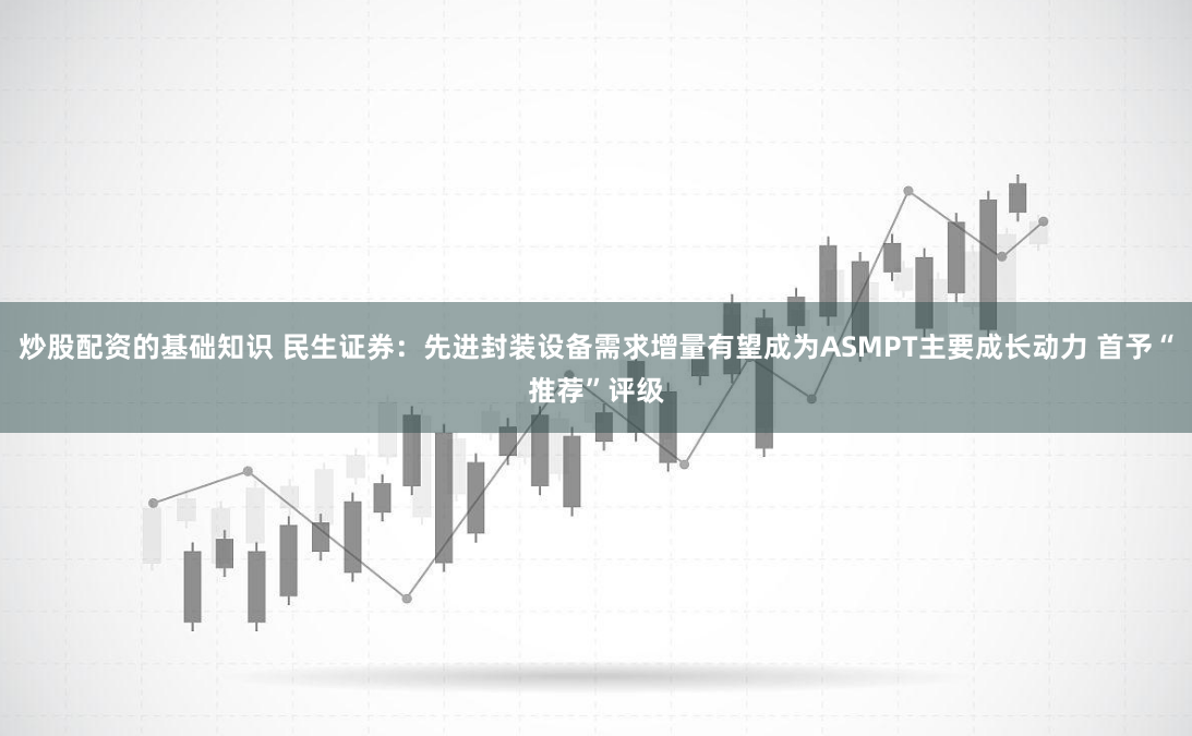 炒股配资的基础知识 民生证券：先进封装设备需求增量有望成为ASMPT主要成长动力 首予“推荐”评级