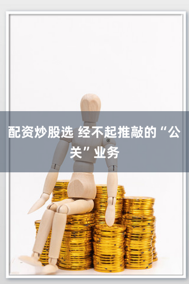 配资炒股选 经不起推敲的“公关”业务