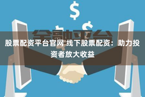 股票配资平台官网 线下股票配资：助力投资者放大收益