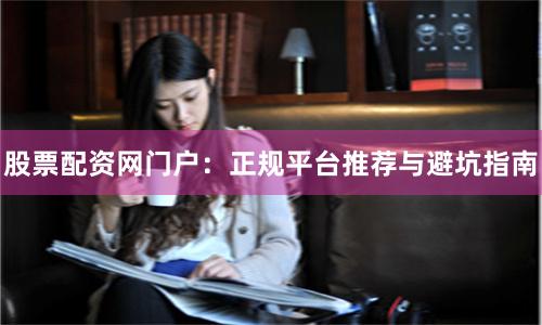 股票配资网门户：正规平台推荐与避坑指南