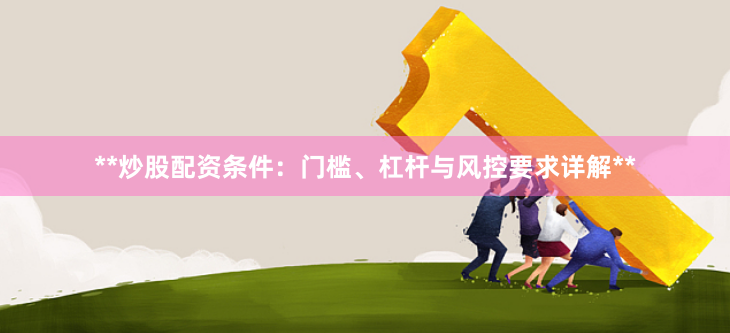 **炒股配资条件：门槛、杠杆与风控要求详解**